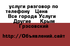 услуги разговор по телефону › Цена ­ 800 - Все города Услуги » Другие   . Крым,Грэсовский